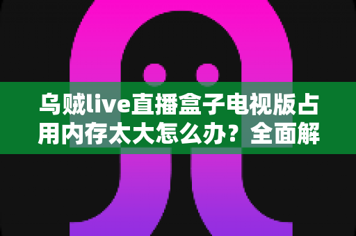 乌贼live直播盒子电视版占用内存太大怎么办?全面解析与实用解决指南 乌贼live直播盒子电视版占用内存太大怎么办?全面解析与实用解决指南