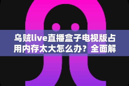 乌贼live直播盒子电视版占用内存太大怎么办？全面解析与实用解决指南