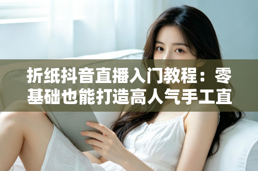 折纸抖音直播入门教程:零基础也能打造高人气手工直播间 折纸抖音直播入门教程:零基础也能打造高人气手工直播间