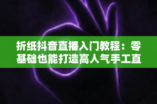 折纸抖音直播入门教程:零基础也能打造高人气手工直播间 折纸抖音直播入门教程:零基础也能打造高人气手工直播间