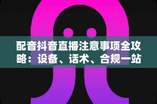 配音抖音直播注意事项全攻略：设备、话术、合规一站式避坑指南