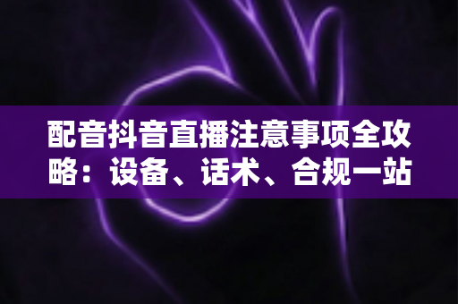 配音抖音直播注意事项全攻略：设备、话术、合规一站式避坑指南