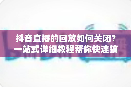 抖音直播的回放如何关闭?一站式详细教程帮你快速搞定直播回放设置 抖音直播的回放如何关闭?一站式详细教程帮你快速搞定直播回放设置