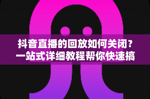 抖音直播的回放如何关闭?一站式详细教程帮你快速搞定直播回放设置 抖音直播的回放如何关闭?一站式详细教程帮你快速搞定直播回放设置