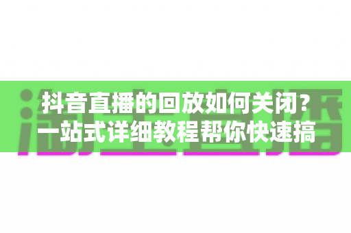 抖音直播的回放如何关闭？一站式详细教程帮你快速搞定直播回放设置