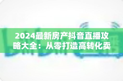 2024最新房产抖音直播攻略大全:从零打造高转化卖房直播间的实战指南 2024最新房产抖音直播攻略大全:从零打造高转化卖房直播间的实战指南
