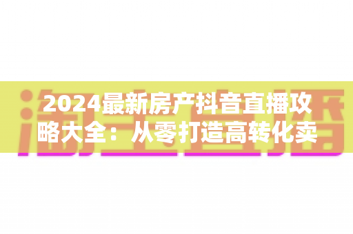 2024最新房产抖音直播攻略大全:从零打造高转化卖房直播间的实战指南 2024最新房产抖音直播攻略大全:从零打造高转化卖房直播间的实战指南