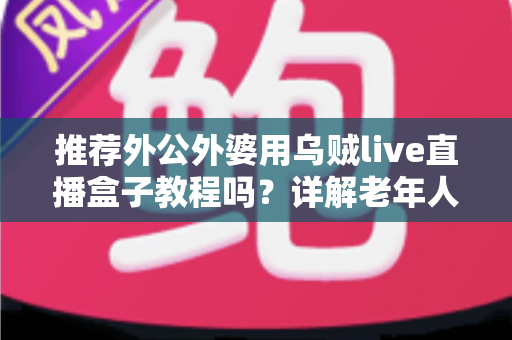 推荐外公外婆用乌贼live直播盒子教程吗?详解老年人使用直播盒子的优缺点与上手指南 推荐外公外婆用乌贼live直播盒子教程吗?详解老年人使用直播盒子的优缺点与上手指南