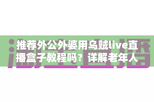 推荐外公外婆用乌贼live直播盒子教程吗？详解老年人使用直播盒子的优缺点与上手指南