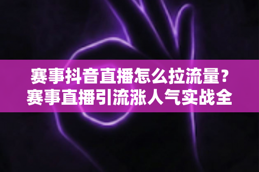 赛事抖音直播怎么拉流量？赛事直播引流涨人气实战全攻略