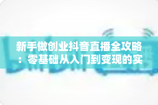 新手做创业抖音直播全攻略:零基础从入门到变现的实战指南 新手做创业抖音直播全攻略:零基础从入门到变现的实战指南