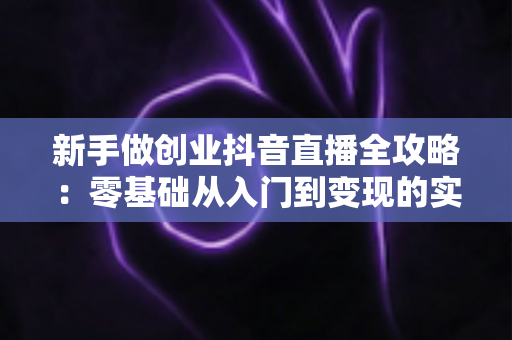 新手做创业抖音直播全攻略:零基础从入门到变现的实战指南 新手做创业抖音直播全攻略:零基础从入门到变现的实战指南