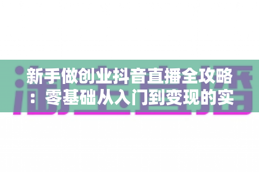 新手做创业抖音直播全攻略:零基础从入门到变现的实战指南 新手做创业抖音直播全攻略:零基础从入门到变现的实战指南