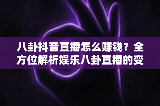 八卦抖音直播怎么赚钱？全方位解析娱乐八卦直播的变现路径与实操技巧