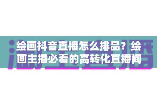 绘画抖音直播怎么排品?绘画主播必看的高转化直播间排品全攻略 绘画抖音直播怎么排品?绘画主播必看的高转化直播间排品全攻略