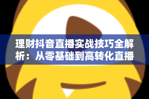 理财抖音直播实战技巧全解析：从零基础到高转化直播间的运营进阶指南