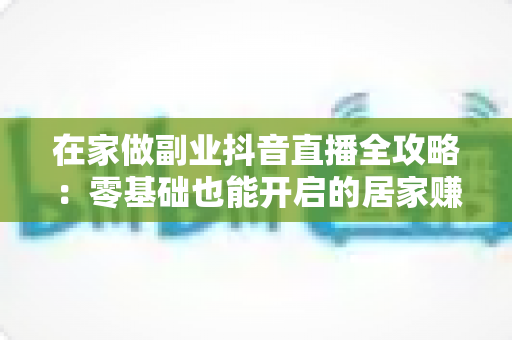 在家做副业抖音直播全攻略:零基础也能开启的居家赚钱新事业 在家做副业抖音直播全攻略:零基础也能开启的居家赚钱新事业