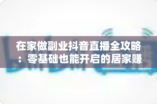 在家做副业抖音直播全攻略：零基础也能开启的居家赚钱新事业