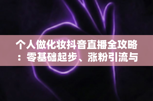 个人做化妆抖音直播全攻略：零基础起步、涨粉引流与变现实战指南