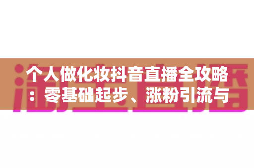 个人做化妆抖音直播全攻略：零基础起步、涨粉引流与变现实战指南