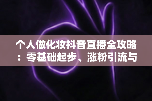 个人做化妆抖音直播全攻略：零基础起步、涨粉引流与变现实战指南