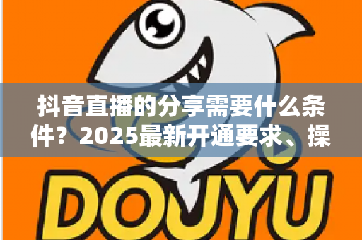 抖音直播的分享需要什么条件?2025最新开通要求、操作步骤与实用技巧全解析 抖音直播的分享需要什么条件?2025最新开通要求、操作步骤与实用技巧全解析