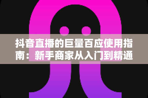 抖音直播的巨量百应使用指南：新手商家从入门到精通的全流程实操宝典