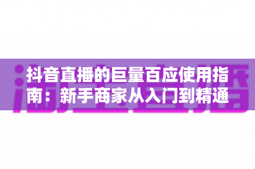 抖音直播的巨量百应使用指南：新手商家从入门到精通的全流程实操宝典