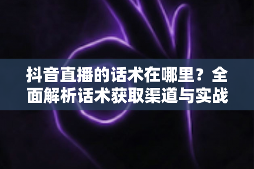 抖音直播的话术在哪里?全面解析话术获取渠道与实战运用技巧,助你快速提升直播间人气与转化率 抖音直播的话术在哪里?全面解析话术获取渠道与实战运用技巧,助你快速提升直播间人气与转化率
