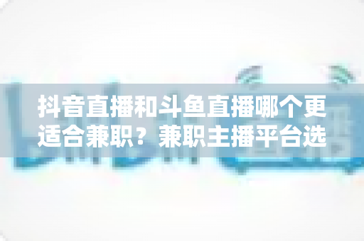 抖音直播和斗鱼直播哪个更适合兼职?兼职主播平台选择深度对比全攻略 抖音直播和斗鱼直播哪个更适合兼职?兼职主播平台选择深度对比全攻略