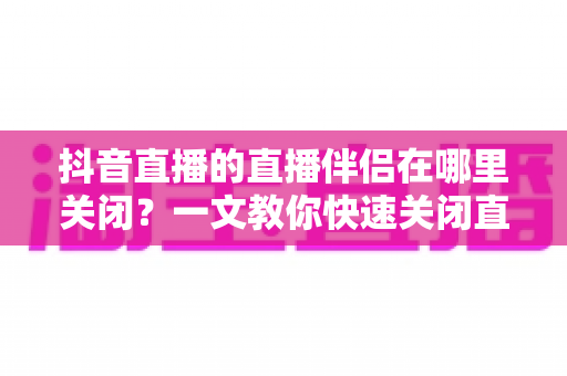抖音直播的直播伴侣在哪里关闭?一文教你快速关闭直播伴侣的完整操作指南 抖音直播的直播伴侣在哪里关闭?一文教你快速关闭直播伴侣的完整操作指南