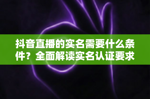 抖音直播的实名需要什么条件?全面解读实名认证要求、流程与常见问题 抖音直播的实名需要什么条件?全面解读实名认证要求、流程与常见问题