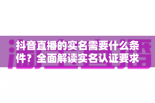 抖音直播的实名需要什么条件?全面解读实名认证要求、流程与常见问题 抖音直播的实名需要什么条件?全面解读实名认证要求、流程与常见问题