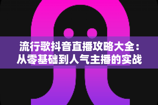 流行歌抖音直播攻略大全：从零基础到人气主播的实战指南