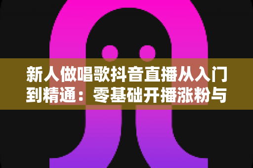 新人做唱歌抖音直播从入门到精通：零基础开播涨粉与变现的完整实战指南