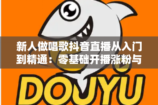 新人做唱歌抖音直播从入门到精通：零基础开播涨粉与变现的完整实战指南