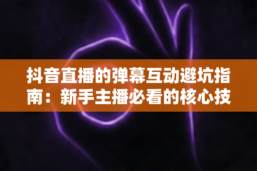 抖音直播的弹幕互动避坑指南：新手主播必看的核心技巧与实战经验全解析