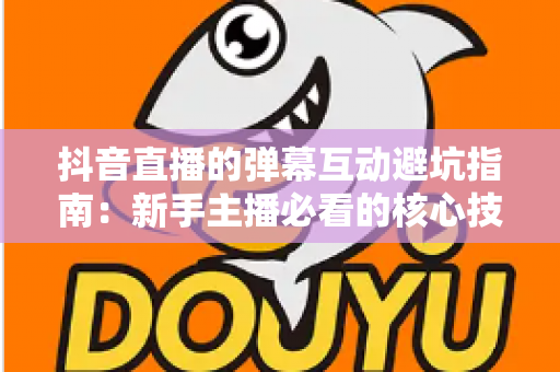 抖音直播的弹幕互动避坑指南：新手主播必看的核心技巧与实战经验全解析