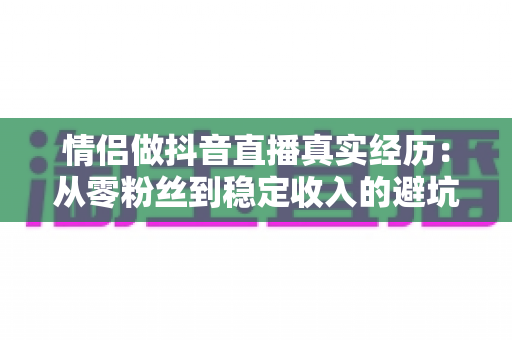 情侣做抖音直播真实经历:从零粉丝到稳定收入的避坑指南与心得分享 情侣做抖音直播真实经历:从零粉丝到稳定收入的避坑指南与心得分享