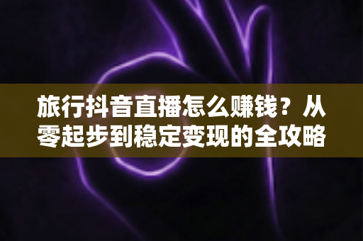 旅行抖音直播怎么赚钱？从零起步到稳定变现的全攻略