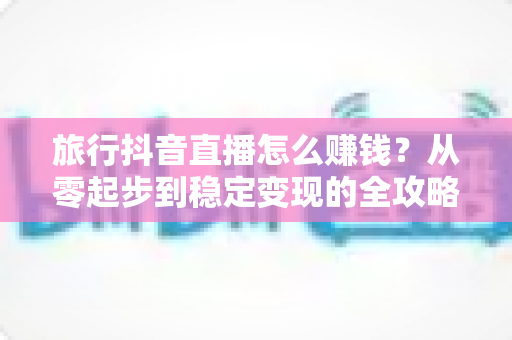 旅行抖音直播怎么赚钱？从零起步到稳定变现的全攻略