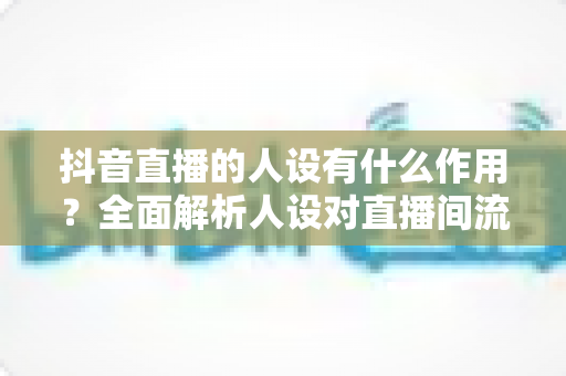 抖音直播的人设有什么作用？全面解析人设对直播间流量、信任与转化的核心价值