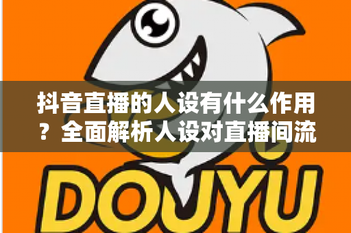 抖音直播的人设有什么作用？全面解析人设对直播间流量、信任与转化的核心价值