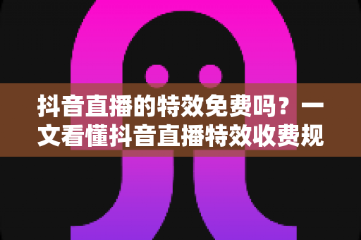 抖音直播的特效免费吗?一文看懂抖音直播特效收费规则与免费使用全攻略 抖音直播的特效免费吗?一文看懂抖音直播特效收费规则与免费使用全攻略
