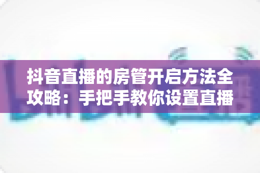 抖音直播的房管开启方法全攻略：手把手教你设置直播间管理员，轻松打造和谐高人气直播环境