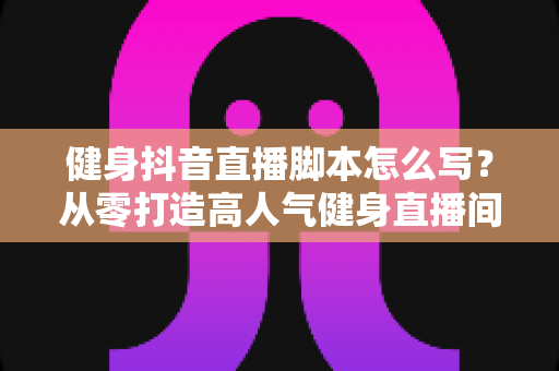 健身抖音直播脚本怎么写？从零打造高人气健身直播间的实战指南