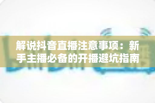 解说抖音直播注意事项：新手主播必备的开播避坑指南与实用运营技巧