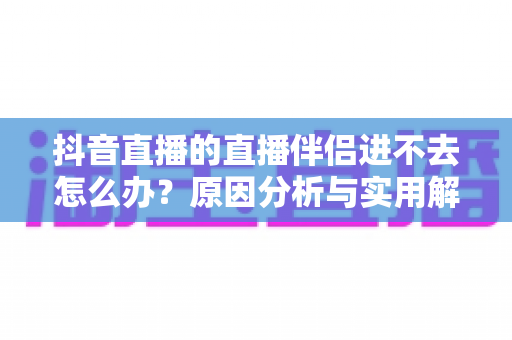 抖音直播的直播伴侣进不去怎么办？原因分析与实用解决方案全攻略，助你快速恢复开播状态