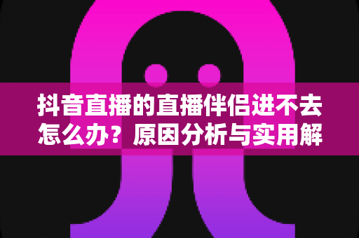 抖音直播的直播伴侣进不去怎么办？原因分析与实用解决方案全攻略，助你快速恢复开播状态