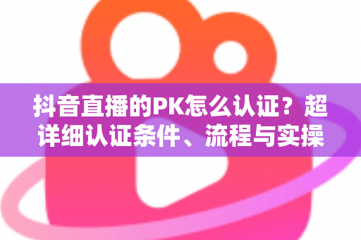 抖音直播的PK怎么认证?超详细认证条件、流程与实操技巧全解析 抖音直播的PK怎么认证?超详细认证条件、流程与实操技巧全解析
